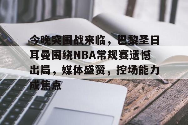 爱游戏官网-今晚突围战来临，巴黎圣日耳曼围绕NBA常规赛遗憾出局，媒体盛赞，控场能力成焦点的简单介绍